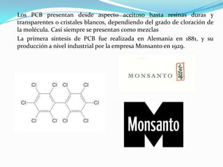Los PCB presentan desde aspecto aceitoso hasta resinas duras y
transparentes o cristales blancos, dependiendo del grado de cloración de
la molécula. Casi siempre se presentan como mezclas
La primera síntesis de PCB fue realizada en Alemania en 1881, y su
producción a nivel industrial por la empresa Monsanto en 1929.
 