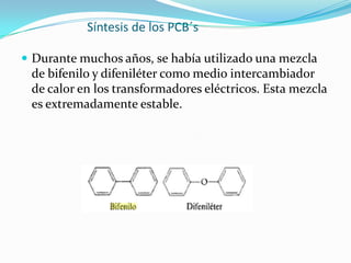 Síntesis de los PCB´s

 Durante muchos años, se había utilizado una mezcla
 de bifenilo y difeniléter como medio intercambiador
 de calor en los transformadores eléctricos. Esta mezcla
 es extremadamente estable.
 