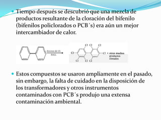  Tiempo después se descubrió que una mezcla de
 productos resultante de la cloración del bifenilo
 (bifenilos policlorados o PCB´s) era aún un mejor
 intercambiador de calor.




 Estos compuestos se usaron ampliamente en el pasado,
 sin embargo, la falta de cuidado en la disposición de
 los transformadores y otros instrumentos
 contaminados con PCB´s produjo una extensa
 contaminación ambiental.
 
