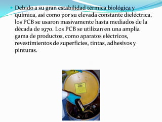  Debido a su gran estabilidad térmica biológica y
 química, así como por su elevada constante dieléctrica,
 los PCB se usaron masivamente hasta mediados de la
 década de 1970. Los PCB se utilizan en una amplia
 gama de productos, como aparatos eléctricos,
 revestimientos de superficies, tintas, adhesivos y
 pinturas.
 