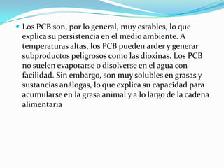  Los PCB son, por lo general, muy estables, lo que
 explica su persistencia en el medio ambiente. A
 temperaturas altas, los PCB pueden arder y generar
 subproductos peligrosos como las dioxinas. Los PCB
 no suelen evaporarse o disolverse en el agua con
 facilidad. Sin embargo, son muy solubles en grasas y
 sustancias análogas, lo que explica su capacidad para
 acumularse en la grasa animal y a lo largo de la cadena
 alimentaria
 