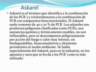 Askarel
 Askarel es el término que identifica a la combinación
 de los PCB´s y triclorobenceno o la combinación de
 PCB con compuestos bencenoclorados. El Askarel
 suele contener de 40 a 70 % de PCB. Los askareles son
 productos peligrosos clasificados como PCB's, son
 sustancias química y térmicamente estables, no son
 inflamables, pero se descomponen peligrosamente
 por acción del fuego o calor muy intenso, no
 biodegradables, bioacumulativos y altamente
 persistentes al medio ambiente. Se habla
 especialmente del Askarel, pues en la industria, en los
 aparatos y usos que se les da a los PCB´s este es más
 utilizado.
 