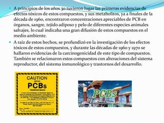  A principios de los años 30 tuvieron lugar las primeras evidencias de
  efectos tóxicos de estos compuestos, y sus metabolitos, ya a finales de la
  década de 1960, encontraron concentraciones apreciables de PCB en
  órganos, sangre, tejido adiposo y pelo de diferentes especies animales
  salvajes, lo cual indicaba una gran difusión de estos compuestos en el
  medio ambiente.
 A raíz de estos hechos, se profundizó en la investigación de los efectos
  tóxicos de estos compuestos, y durante las décadas de 1960 y 1970 se
  hallaron evidencias de la carcinogenicidad de este tipo de compuestos.
  También se relacionaron estos compuestos con alteraciones del sistema
  reproductor, del sistema inmunológico y trastornos del desarrollo.
 
