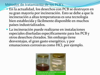 Métodos de tratamiento de los PCB's
 En la actualidad, los desechos con PCB se destruyen en
  su gran mayoría por incineración. Esto se debe a que la
  incineración a altas temperaturas es una tecnología
  bien establecida y fácilmente disponible en muchos
  países industrializados.
 La incineración puede realizarse en instalaciones
  especiales diseñadas específicamente para los PCB y
  otros desechos clorados. Sin embargo tiene
  desventajas, el gran gasto energético, y por
  emanaciones corrosivas como HCl, por ejemplo.
 