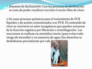  Procesos de decloración: Con los procesos de decloración
  se trata de poder reutilizar/reciclar el aceite libre de cloro.

1) Se usan procesos químicos para el tratamiento de PCB
líquidos y de aceites contaminados con PCB. El contenido de
cloro se convierte en sales inorgánicas que pueden extraerse
de la fracción orgánica por filtración o centrifugación. Las
reacciones se realizan en atmósfera inerte (para evitar todo
riesgo de incendio) y en ausencia de agua (los desechos se
deshidratan previamente por calentamiento).
 