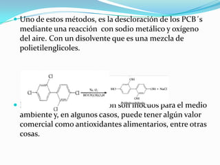  Uno de estos métodos, es la descloración de los PCB´s
 mediante una reacción con sodio metálico y oxígeno
 del aire. Con un disolvente que es una mezcla de
 polietilenglicoles.




 Los productos de la reacción son inocuos para el medio
 ambiente y, en algunos casos, puede tener algún valor
 comercial como antioxidantes alimentarios, entre otras
 cosas.
 