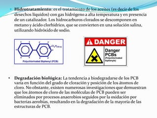  Hidrotratamiento: es el tratamiento de los aceites (es decir de los
   desechos líquidos) con gas hidrógeno a alta temperatura y en presencia
   de un catalizador. Los hidrocarburos clorados se descomponen en
   metano y ácido clorhídrico, que se convierten en una solución salina,
   utilizando hidróxido de sodio.




• Degradación biológica: La tendencia a biodegradarse de los PCB
  varía en función del grado de cloración y posición de los átomos de
  cloro. No obstante, existen numerosas investigaciones que demuestran
  que los átomos de cloro de las moléculas de PCB pueden ser
  eliminados por procesos anaerobios seguidos por la oxidación por
  bacterias aerobias, resultando en la degradación de la mayoría de las
  estructuras de PCB.
 