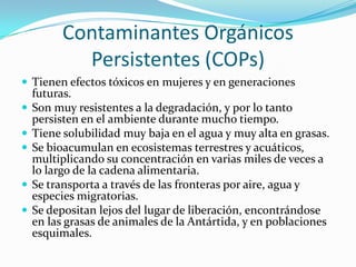 Contaminantes Orgánicos
            Persistentes (COPs)
 Tienen efectos tóxicos en mujeres y en generaciones
    futuras.
   Son muy resistentes a la degradación, y por lo tanto
    persisten en el ambiente durante mucho tiempo.
   Tiene solubilidad muy baja en el agua y muy alta en grasas.
   Se bioacumulan en ecosistemas terrestres y acuáticos,
    multiplicando su concentración en varias miles de veces a
    lo largo de la cadena alimentaria.
   Se transporta a través de las fronteras por aire, agua y
    especies migratorias.
   Se depositan lejos del lugar de liberación, encontrándose
    en las grasas de animales de la Antártida, y en poblaciones
    esquimales.
 