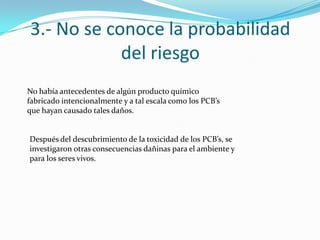 3.- No se conoce la probabilidad
            del riesgo
No había antecedentes de algún producto químico
fabricado intencionalmente y a tal escala como los PCB’s
que hayan causado tales daños.


Después del descubrimiento de la toxicidad de los PCB’s, se
investigaron otras consecuencias dañinas para el ambiente y
para los seres vivos.
 