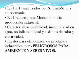 • En 1881, sintetizados por Schmitt-Schulz
en Alemania.
• En 1929, empresa Monsanto inicia
producción industrial.
• Características estabilidad, insolubilidad en
agua, no inflamabilidad y aislantes de calor y
electricidad.
• Ideales para elaboración de productos
industriales, pero PELIGROSOS PARA
AMBIENTE Y SERES VIVOS.
 