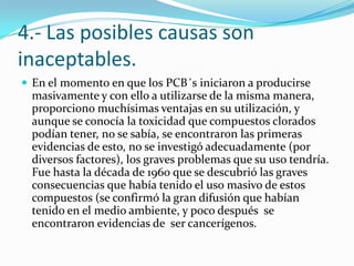 4.- Las posibles causas son
inaceptables.
 En el momento en que los PCB´s iniciaron a producirse
  masivamente y con ello a utilizarse de la misma manera,
  proporciono muchísimas ventajas en su utilización, y
  aunque se conocía la toxicidad que compuestos clorados
  podían tener, no se sabía, se encontraron las primeras
  evidencias de esto, no se investigó adecuadamente (por
  diversos factores), los graves problemas que su uso tendría.
  Fue hasta la década de 1960 que se descubrió las graves
  consecuencias que había tenido el uso masivo de estos
  compuestos (se confirmó la gran difusión que habían
  tenido en el medio ambiente, y poco después se
  encontraron evidencias de ser cancerígenos.
 