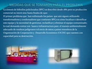 La síntesis de bifenilos policlorados (BPC) se describió desde 1881 pero su producción
comercial no inició sino hasta finales de 1920
El primer problema que han enfrentado los países que aún siguen utilizando
transformadores y condensadores que contienen BPCs es cómo localizar e identificar
este equipo y la necesidad de gestionar, reclasificar y eliminar el equipo contaminado;
lo cual demanda contar con bases e infraestructura para el manejo ambientalmente
adecuado de residuos peligrosos o el envío de estos a países miembros de la
Organización de Cooperación y Desarrollo Económico (OCDE) que cuenten con
capacidad para su destrucción.
 