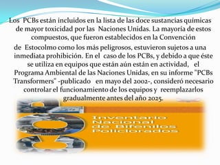 Los PCBs están incluidos en la lista de las doce sustancias químicas
  de mayor toxicidad por las Naciones Unidas. La mayoría de estos
      compuestos, que fueron establecidos en la Convención
 de Estocolmo como los más peligrosos, estuvieron sujetos a una
 inmediata prohibición. En el caso de los PCBs, y debido a que éste
     se utiliza en equipos que están aún están en actividad, el
 Programa Ambiental de las Naciones Unidas, en su informe "PCBs
 Transformers" -publicado en mayo del 2002-, consideró necesario
    controlar el funcionamiento de los equipos y reemplazarlos
                  gradualmente antes del año 2025.
 