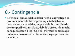 6.- Contingencia
 Referido al tema se debió haber hecho la investigación
 profundamente de las empresas que trabajaban o
 creaban estos materiales, ya que no hubo una idea de
 eventos posibles a un plazo, debido a esto tardo mucho
 para que sacaran a los PCB's del mercado debido a que
 hubo muchos casos de enfermedades que provocaron
 la muerte.
 