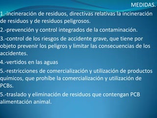 MEDIDAS.
1.-incineración de residuos, directivas relativas la incineración
de residuos y de residuos peligrosos.
2.-prevención y control integrados de la contaminación.
3.-control de los riesgos de accidente grave, que tiene por
objeto prevenir los peligros y limitar las consecuencias de los
accidentes.
4.-vertidos en las aguas
5.-restricciones de comercialización y utilización de productos
químicos, que prohíbe la comercialización y utilización de
PCBs.
5.-traslado y eliminación de residuos que contengan PCB
alimentación animal.
 