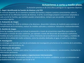 Actuaciones a corto y medio plazo.
                                     Su duración prevista es de cinco años y persiguen los siguientes objetivos:
1.-Seguir identificando las fuentes de dioxinas y de PCB
Es esencial disponer de un inventario completo de fuentes y mejorar nuestros conocimientos sobre la
aportación de las diferentes fuentes de dioxinas. A tal fin, la estrategia propone actuaciones adaptadas a
cada una de las fuentes, que también pueden emprenderse, siempre que sea posible, a través de la
normativa vigente.
2.-Evaluación de riesgos
Hay que evaluar los «PCB no similares a las dioxinas», desarrollar métodos de medición para controlar el
cumplimiento de la normativa, evaluar las medidas aplicadas y establecer indicadores medioambientales.
3.-Gestión de riesgos
Entre las medidas previstas se incluye la prevención a través de actuaciones específicas que eviten la
formación y emisión de estas sustancias, por ejemplo a través del desarrollo de productos sustitutivos,
medidas de lucha contra las emisiones, como el fomento de la transferencia de tecnologías, y medidas de
control de la calidad del medio ambiente, como los estudios dedicados al agua, el suelo y los residuos.
4.-Investigación
La estrategia comprende una lista de actividades de investigación prioritarias en los ámbitos de la atmósfera,
la industria agroalimentaria, etc.
5.-Información del público
Hay que adoptar medidas para calmar las preocupaciones de los ciudadanos, concienciarlos y facilitarles la
información pertinente.
6.-Cooperación con terceros países y organizaciones internacionales
Es preciso detectar las principales fuentes de dioxinas en los países candidatos, ya que sus emisiones son
probablemente más elevadas que las de la UE.
 