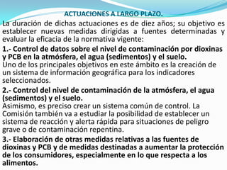 ACTUACIONES A LARGO PLAZO.
La duración de dichas actuaciones es de diez años; su objetivo es
establecer nuevas medidas dirigidas a fuentes determinadas y
evaluar la eficacia de la normativa vigente:
1.- Control de datos sobre el nivel de contaminación por dioxinas
y PCB en la atmósfera, el agua (sedimentos) y el suelo.
Uno de los principales objetivos en este ámbito es la creación de
un sistema de información geográfica para los indicadores
seleccionados.
2.- Control del nivel de contaminación de la atmósfera, el agua
(sedimentos) y el suelo.
Asimismo, es preciso crear un sistema común de control. La
Comisión también va a estudiar la posibilidad de establecer un
sistema de reacción y alerta rápida para situaciones de peligro
grave o de contaminación repentina.
3.- Elaboración de otras medidas relativas a las fuentes de
dioxinas y PCB y de medidas destinadas a aumentar la protección
de los consumidores, especialmente en lo que respecta a los
alimentos.
 