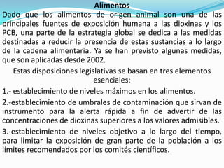 Alimentos
Dado que los alimentos de origen animal son una de las
principales fuentes de exposición humana a las dioxinas y los
PCB, una parte de la estrategia global se dedica a las medidas
destinadas a reducir la presencia de estas sustancias a lo largo
de la cadena alimentaria. Ya se han previsto algunas medidas,
que son aplicadas desde 2002.
    Estas disposiciones legislativas se basan en tres elementos
                             esenciales:
1.- establecimiento de niveles máximos en los alimentos.
2.-establecimiento de umbrales de contaminación que sirvan de
instrumento para la alerta rápida a fin de advertir de las
concentraciones de dioxinas superiores a los valores admisibles.
3.-establecimiento de niveles objetivo a lo largo del tiempo,
para limitar la exposición de gran parte de la población a los
límites recomendados por los comités científicos.
 