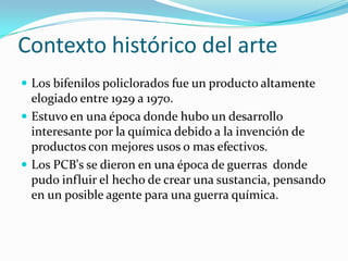 Contexto histórico del arte
 Los bifenilos policlorados fue un producto altamente
  elogiado entre 1929 a 1970.
 Estuvo en una época donde hubo un desarrollo
  interesante por la química debido a la invención de
  productos con mejores usos o mas efectivos.
 Los PCB's se dieron en una época de guerras donde
  pudo influir el hecho de crear una sustancia, pensando
  en un posible agente para una guerra química.
 