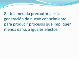 8. Una medida precautoria es la
generación de nuevo conocimiento
para producir procesos que impliquen
menos daño, a iguales efectos.
 