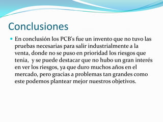 Conclusiones
 En conclusión los PCB's fue un invento que no tuvo las
 pruebas necesarias para salir industrialmente a la
 venta, donde no se puso en prioridad los riesgos que
 tenia, y se puede destacar que no hubo un gran interés
 en ver los riesgos, ya que duro muchos años en el
 mercado, pero gracias a problemas tan grandes como
 este podemos plantear mejor nuestros objetivos.
 