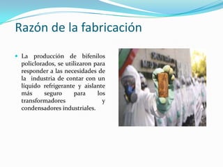 Razón de la fabricación
 La producción de bifenilos
  policlorados, se utilizaron para
  responder a las necesidades de
  la industria de contar con un
  líquido refrigerante y aislante
  más      seguro      para    los
  transformadores                y
  condensadores industriales.
 