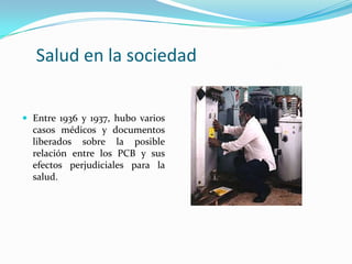 Salud en la sociedad


 Entre 1936 y 1937, hubo varios
  casos médicos y documentos
  liberados sobre la posible
  relación entre los PCB y sus
  efectos perjudiciales para la
  salud.
 