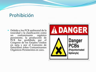 Prohibición

 Debido a los PCB ambiental de la
  toxicidad y la clasificación como
  un     contaminante       orgánico
  persistente, la producción de
  PCB fue prohibido por el
  Congreso de los Estados Unidos
  en 1979 y por el Convenio de
  Estocolmo sobre Contaminantes
  Orgánicos Persistentes en 2001.
 