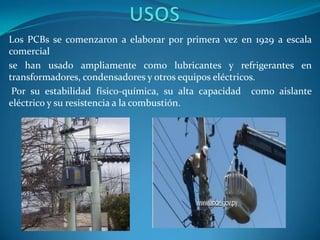 Los PCBs se comenzaron a elaborar por primera vez en 1929 a escala
comercial
se han usado ampliamente como lubricantes y refrigerantes en
transformadores, condensadores y otros equipos eléctricos.
 Por su estabilidad físico-química, su alta capacidad como aislante
eléctrico y su resistencia a la combustión.
 