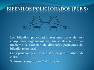 Los bifenilos policlorados son una serie de 209
compuestos organoclorados, los cuales se forman
mediante la cloración de diferentes posiciones del
bifenilo, 10 en total.
Cada posición puede ser sustituida por un átomo de
cloro.
Su fórmula empírica es C12H10-nCln
 