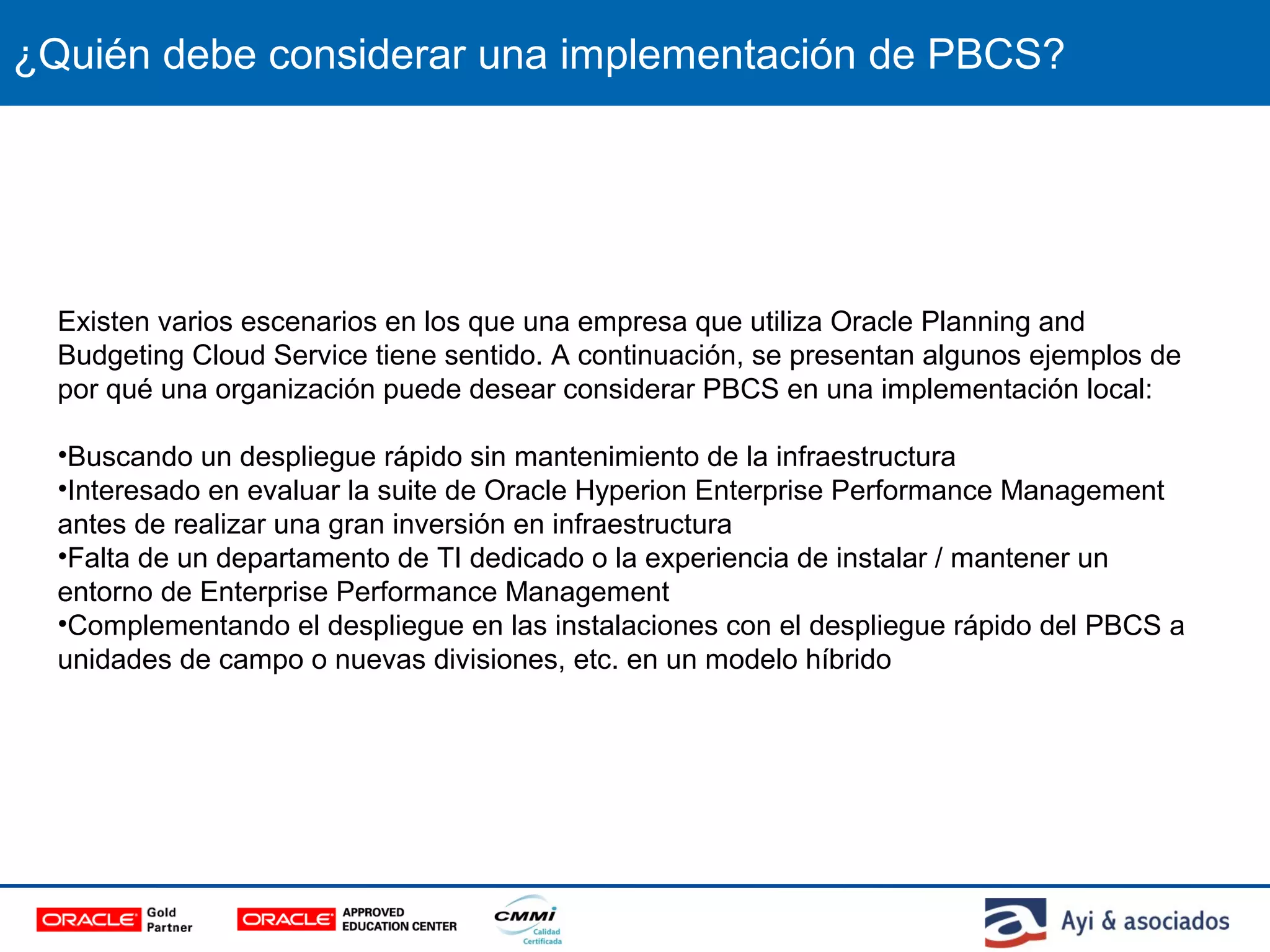¿Quién debe considerar una implementación de PBCS?
Existen varios escenarios en los que una empresa que utiliza Oracle Planning and
Budgeting Cloud Service tiene sentido. A continuación, se presentan algunos ejemplos de
por qué una organización puede desear considerar PBCS en una implementación local:
•Buscando un despliegue rápido sin mantenimiento de la infraestructura
•Interesado en evaluar la suite de Oracle Hyperion Enterprise Performance Management
antes de realizar una gran inversión en infraestructura
•Falta de un departamento de TI dedicado o la experiencia de instalar / mantener un
entorno de Enterprise Performance Management
•Complementando el despliegue en las instalaciones con el despliegue rápido del PBCS a
unidades de campo o nuevas divisiones, etc. en un modelo híbrido
 