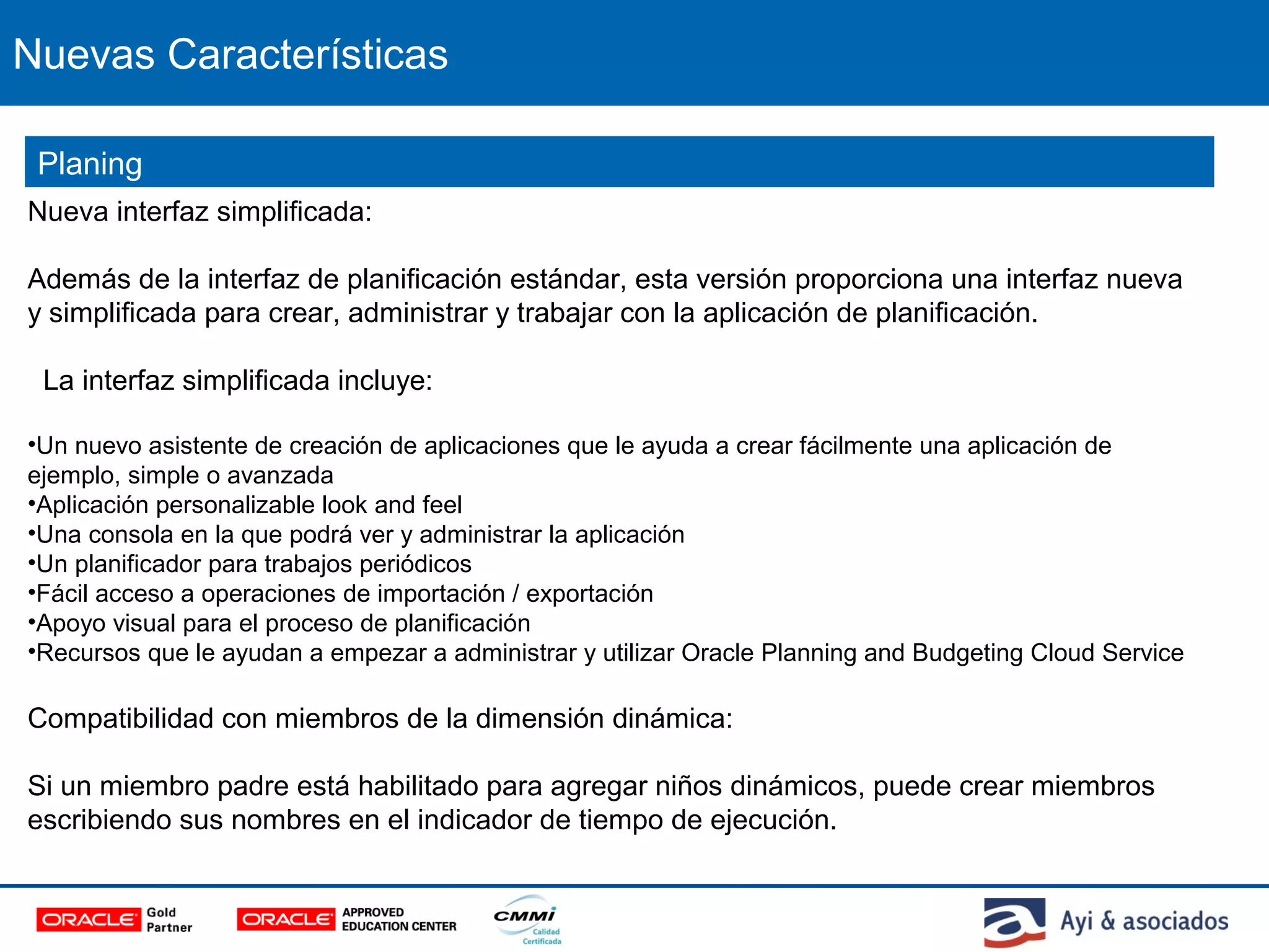 Nuevas Características
Nueva interfaz simplificada:
Además de la interfaz de planificación estándar, esta versión proporciona una interfaz nueva
y simplificada para crear, administrar y trabajar con la aplicación de planificación.
La interfaz simplificada incluye:
•Un nuevo asistente de creación de aplicaciones que le ayuda a crear fácilmente una aplicación de
ejemplo, simple o avanzada
•Aplicación personalizable look and feel
•Una consola en la que podrá ver y administrar la aplicación
•Un planificador para trabajos periódicos
•Fácil acceso a operaciones de importación / exportación
•Apoyo visual para el proceso de planificación
•Recursos que le ayudan a empezar a administrar y utilizar Oracle Planning and Budgeting Cloud Service
Compatibilidad con miembros de la dimensión dinámica:
Si un miembro padre está habilitado para agregar niños dinámicos, puede crear miembros
escribiendo sus nombres en el indicador de tiempo de ejecución.
Planing
 