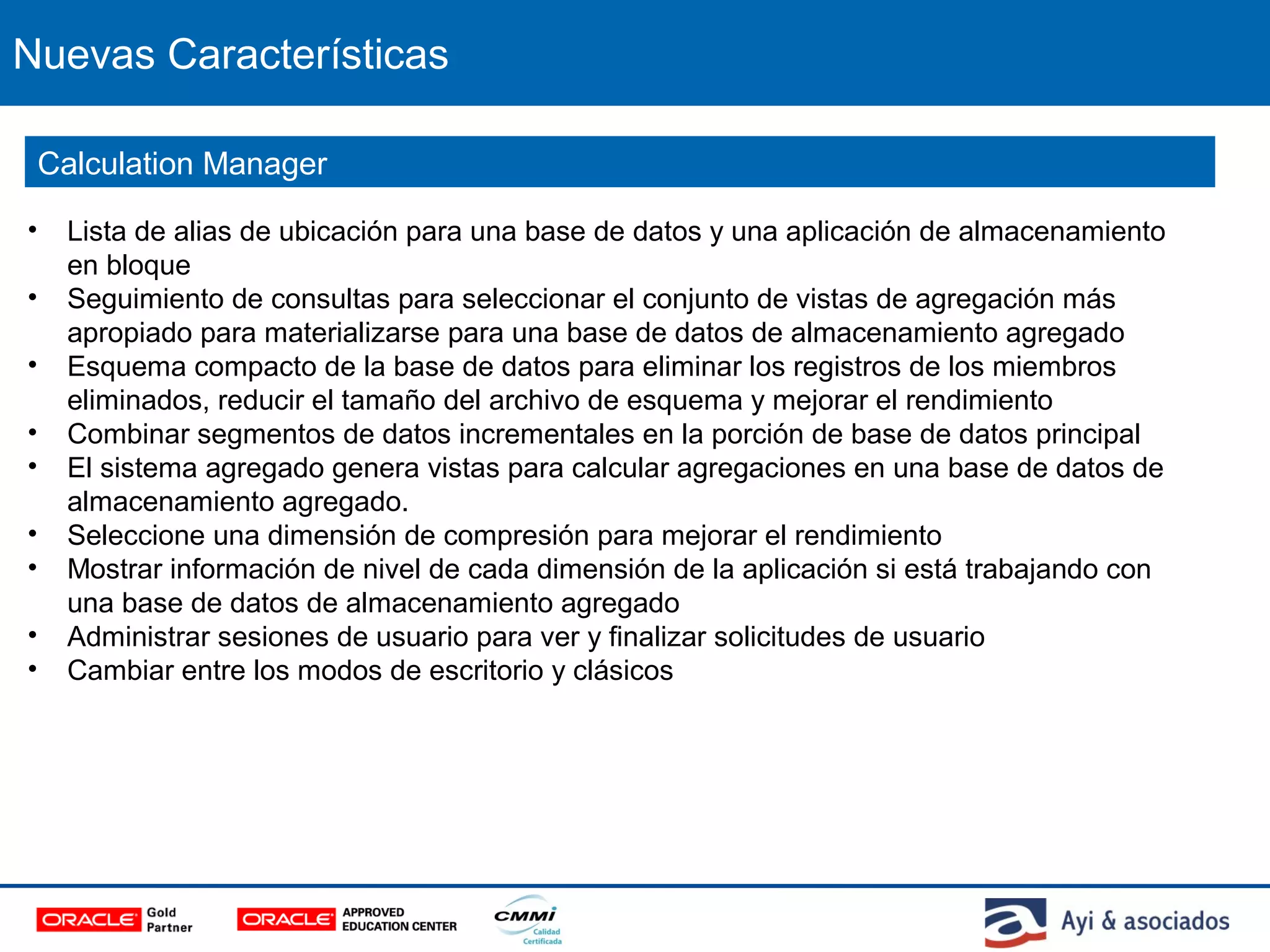 Nuevas Características
• Lista de alias de ubicación para una base de datos y una aplicación de almacenamiento
en bloque
• Seguimiento de consultas para seleccionar el conjunto de vistas de agregación más
apropiado para materializarse para una base de datos de almacenamiento agregado
• Esquema compacto de la base de datos para eliminar los registros de los miembros
eliminados, reducir el tamaño del archivo de esquema y mejorar el rendimiento
• Combinar segmentos de datos incrementales en la porción de base de datos principal
• El sistema agregado genera vistas para calcular agregaciones en una base de datos de
almacenamiento agregado.
• Seleccione una dimensión de compresión para mejorar el rendimiento
• Mostrar información de nivel de cada dimensión de la aplicación si está trabajando con
una base de datos de almacenamiento agregado
• Administrar sesiones de usuario para ver y finalizar solicitudes de usuario
• Cambiar entre los modos de escritorio y clásicos
Calculation Manager
 