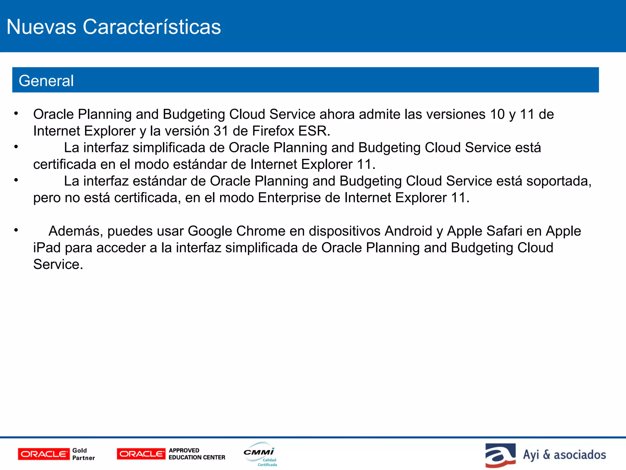 Nuevas Características
• Oracle Planning and Budgeting Cloud Service ahora admite las versiones 10 y 11 de
Internet Explorer y la versión 31 de Firefox ESR.
• La interfaz simplificada de Oracle Planning and Budgeting Cloud Service está
certificada en el modo estándar de Internet Explorer 11.
• La interfaz estándar de Oracle Planning and Budgeting Cloud Service está soportada,
pero no está certificada, en el modo Enterprise de Internet Explorer 11.
• Además, puedes usar Google Chrome en dispositivos Android y Apple Safari en Apple
iPad para acceder a la interfaz simplificada de Oracle Planning and Budgeting Cloud
Service.
General
 
