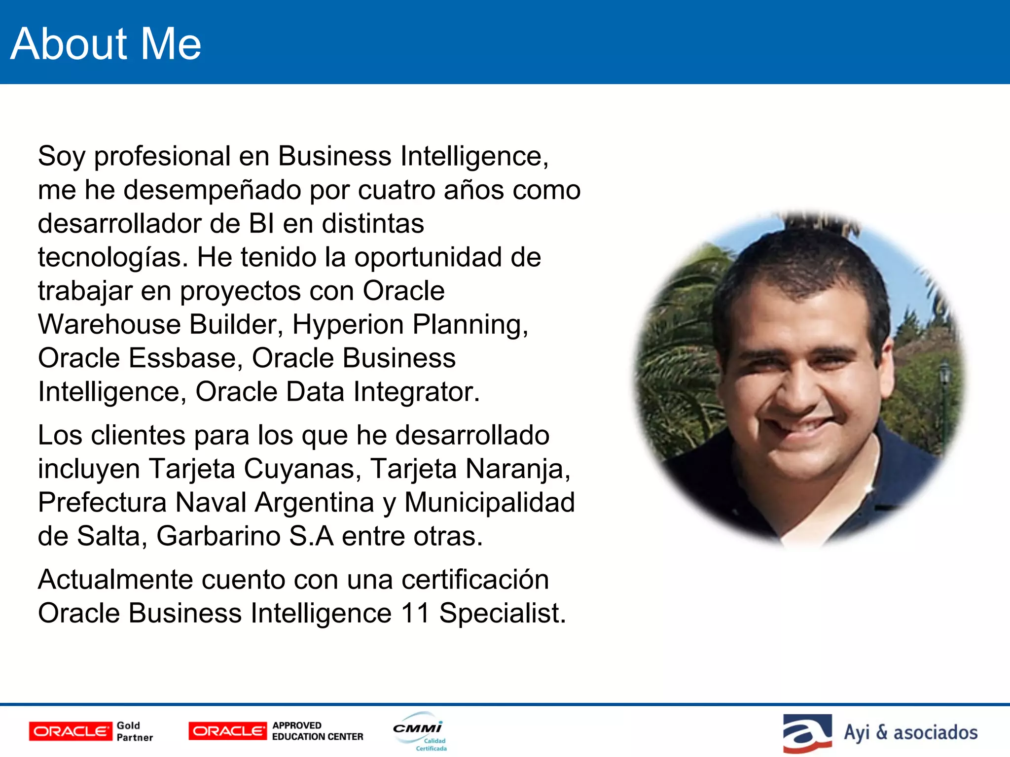 About Me
Soy profesional en Business Intelligence,
me he desempeñado por cuatro años como
desarrollador de BI en distintas
tecnologías. He tenido la oportunidad de
trabajar en proyectos con Oracle
Warehouse Builder, Hyperion Planning,
Oracle Essbase, Oracle Business
Intelligence, Oracle Data Integrator.
Los clientes para los que he desarrollado
incluyen Tarjeta Cuyanas, Tarjeta Naranja,
Prefectura Naval Argentina y Municipalidad
de Salta, Garbarino S.A entre otras.
Actualmente cuento con una certificación
Oracle Business Intelligence 11 Specialist.
 