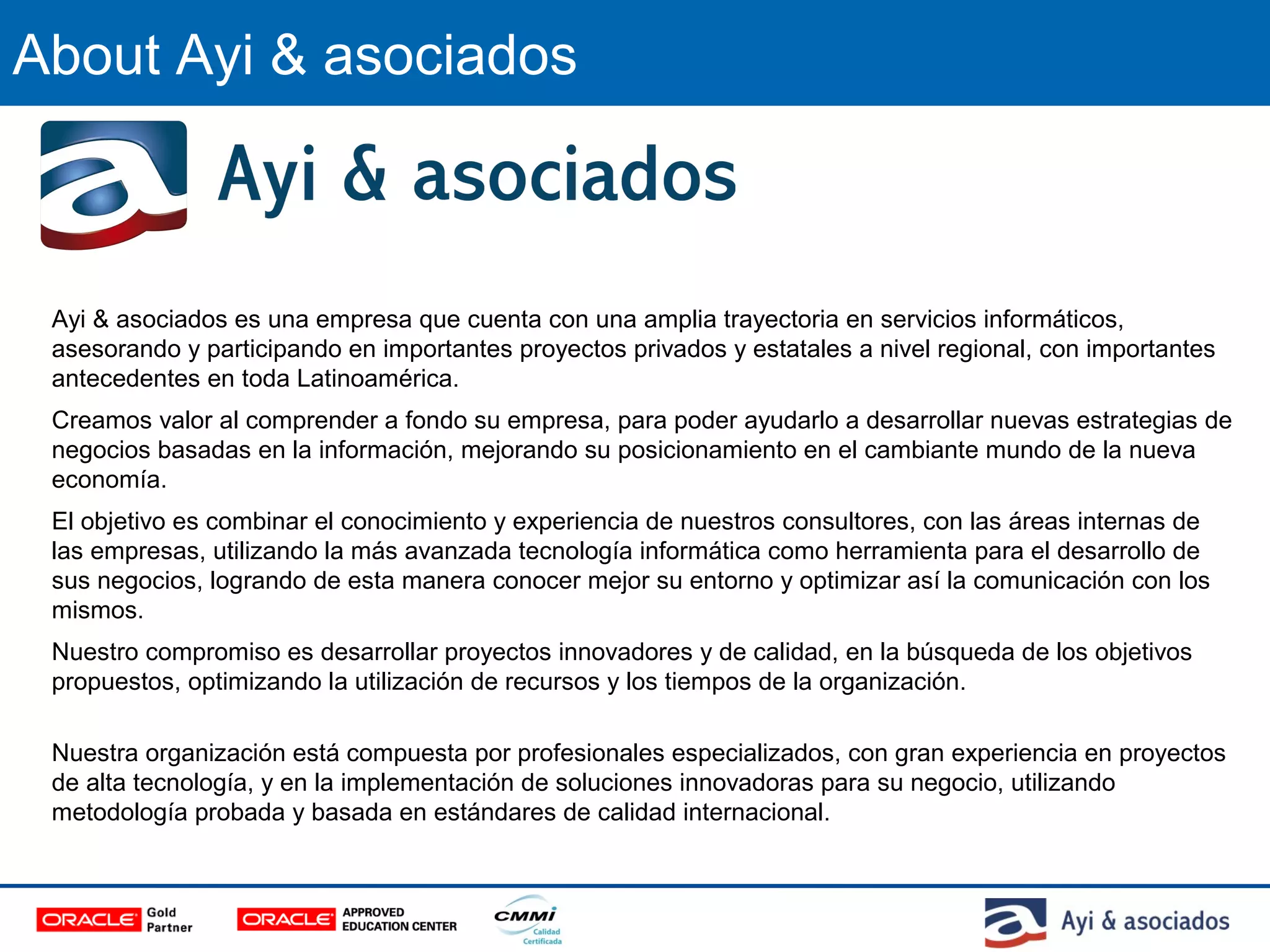 About Ayi & asociados
Ayi & asociados es una empresa que cuenta con una amplia trayectoria en servicios informáticos,
asesorando y participando en importantes proyectos privados y estatales a nivel regional, con importantes
antecedentes en toda Latinoamérica.
Creamos valor al comprender a fondo su empresa, para poder ayudarlo a desarrollar nuevas estrategias de
negocios basadas en la información, mejorando su posicionamiento en el cambiante mundo de la nueva
economía.
El objetivo es combinar el conocimiento y experiencia de nuestros consultores, con las áreas internas de
las empresas, utilizando la más avanzada tecnología informática como herramienta para el desarrollo de
sus negocios, logrando de esta manera conocer mejor su entorno y optimizar así la comunicación con los
mismos.
Nuestro compromiso es desarrollar proyectos innovadores y de calidad, en la búsqueda de los objetivos
propuestos, optimizando la utilización de recursos y los tiempos de la organización.
Nuestra organización está compuesta por profesionales especializados, con gran experiencia en proyectos
de alta tecnología, y en la implementación de soluciones innovadoras para su negocio, utilizando
metodología probada y basada en estándares de calidad internacional.
 