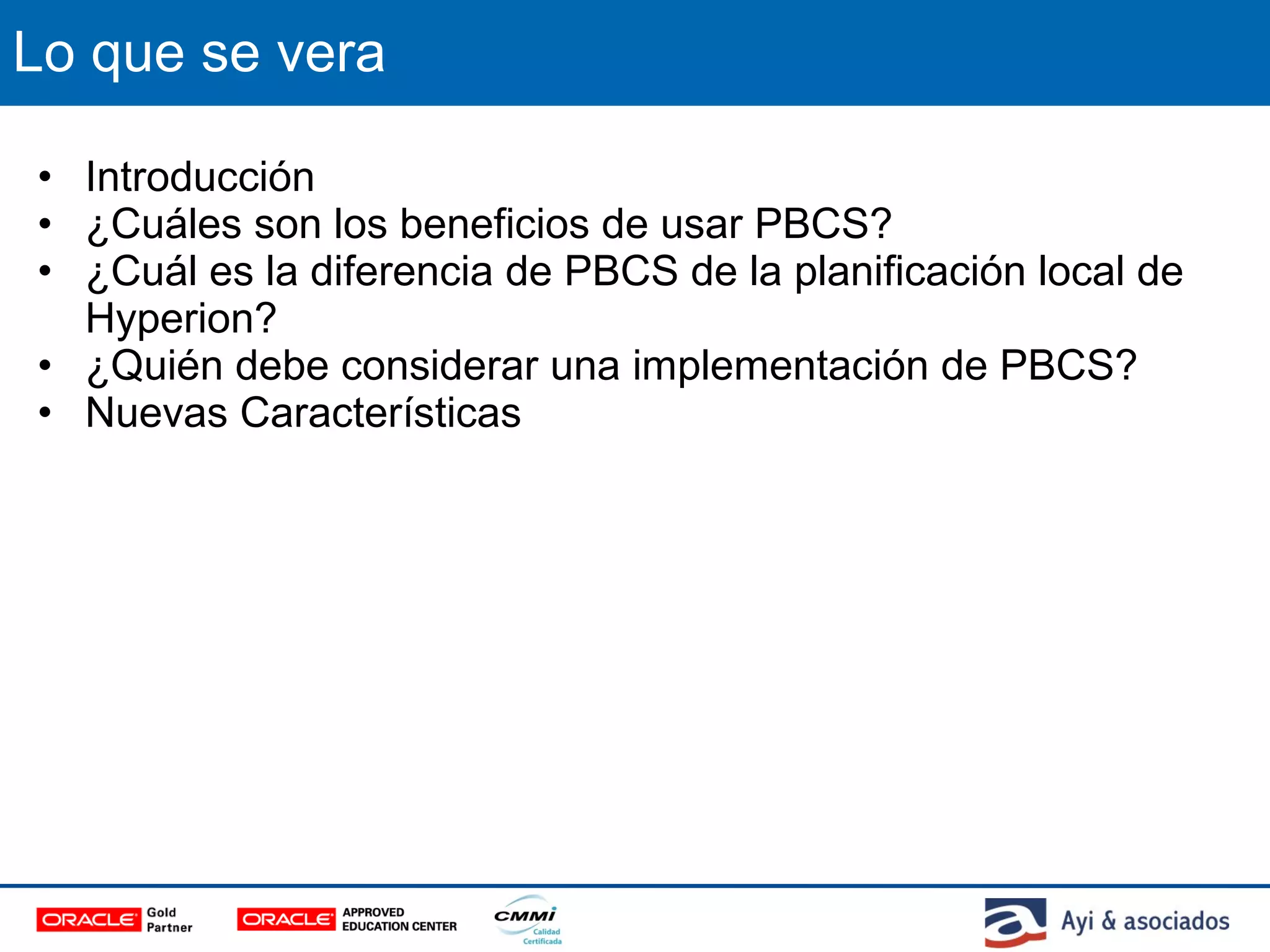 Lo que se vera
• Introducción
• ¿Cuáles son los beneficios de usar PBCS?
• ¿Cuál es la diferencia de PBCS de la planificación local de
Hyperion?
• ¿Quién debe considerar una implementación de PBCS?
• Nuevas Características
 