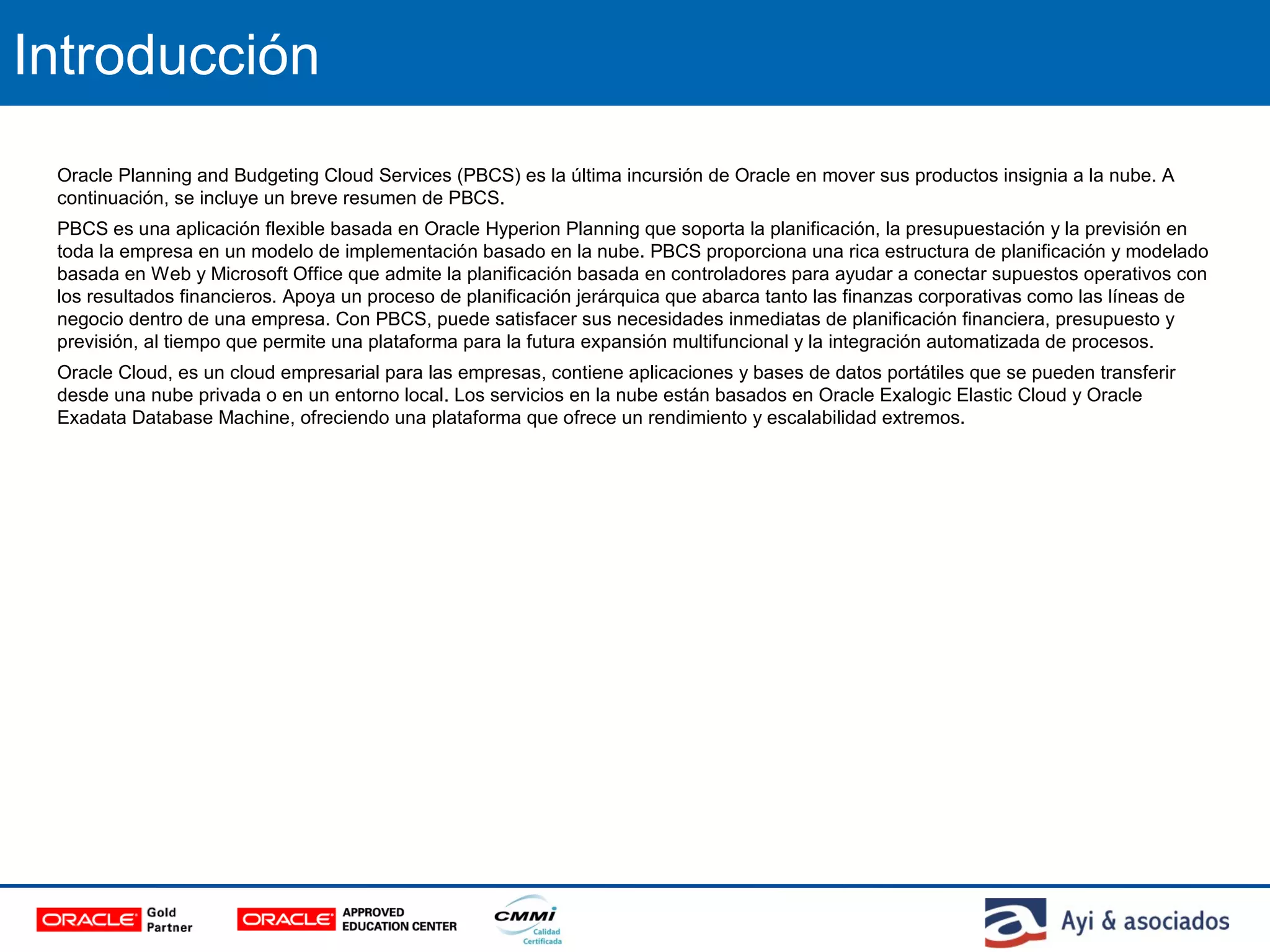 Introducción
Oracle Planning and Budgeting Cloud Services (PBCS) es la última incursión de Oracle en mover sus productos insignia a la nube. A
continuación, se incluye un breve resumen de PBCS.
PBCS es una aplicación flexible basada en Oracle Hyperion Planning que soporta la planificación, la presupuestación y la previsión en
toda la empresa en un modelo de implementación basado en la nube. PBCS proporciona una rica estructura de planificación y modelado
basada en Web y Microsoft Office que admite la planificación basada en controladores para ayudar a conectar supuestos operativos con
los resultados financieros. Apoya un proceso de planificación jerárquica que abarca tanto las finanzas corporativas como las líneas de
negocio dentro de una empresa. Con PBCS, puede satisfacer sus necesidades inmediatas de planificación financiera, presupuesto y
previsión, al tiempo que permite una plataforma para la futura expansión multifuncional y la integración automatizada de procesos.
Oracle Cloud, es un cloud empresarial para las empresas, contiene aplicaciones y bases de datos portátiles que se pueden transferir
desde una nube privada o en un entorno local. Los servicios en la nube están basados en Oracle Exalogic Elastic Cloud y Oracle
Exadata Database Machine, ofreciendo una plataforma que ofrece un rendimiento y escalabilidad extremos.
 