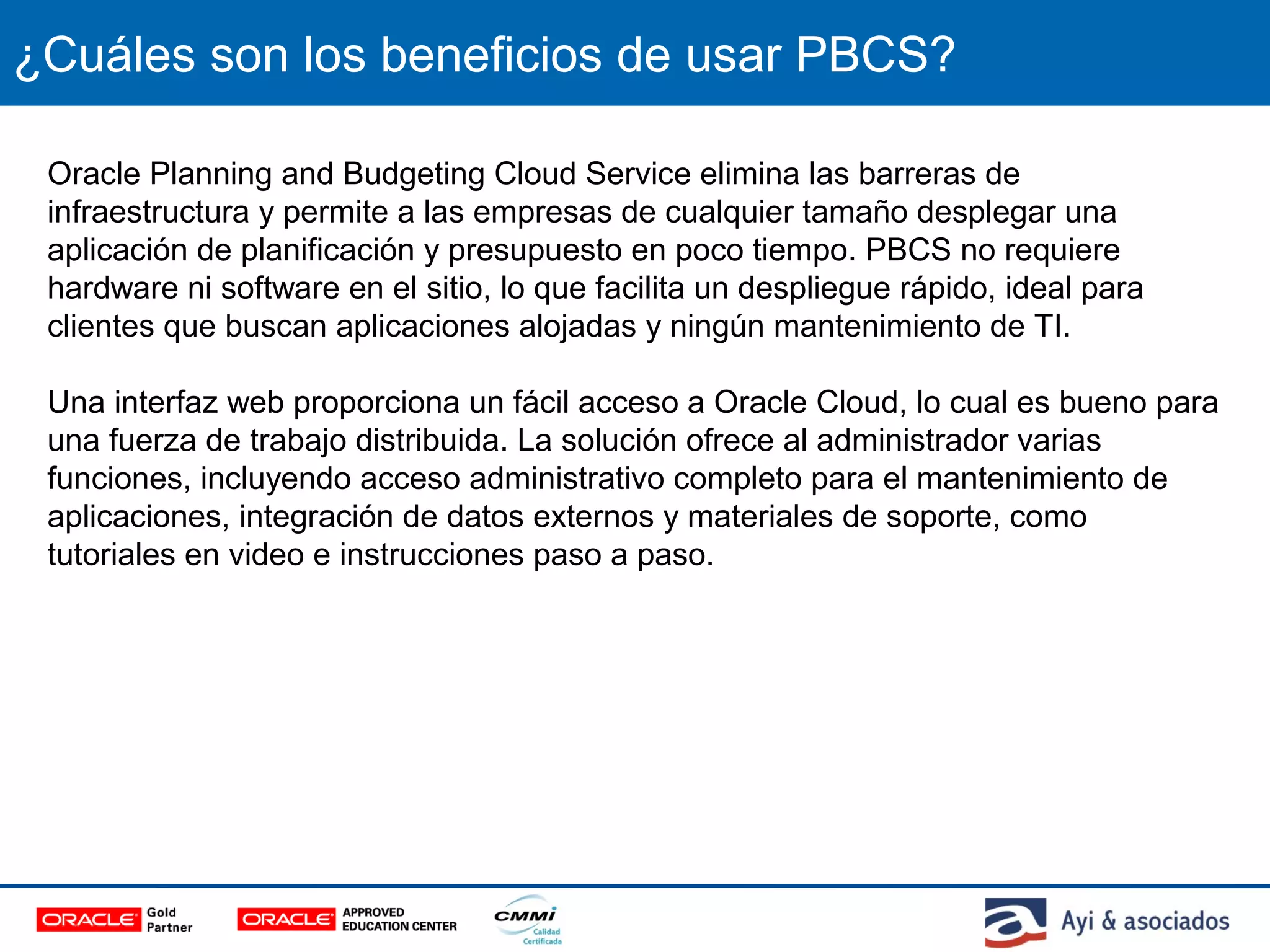 ¿Cuáles son los beneficios de usar PBCS?
Oracle Planning and Budgeting Cloud Service elimina las barreras de
infraestructura y permite a las empresas de cualquier tamaño desplegar una
aplicación de planificación y presupuesto en poco tiempo. PBCS no requiere
hardware ni software en el sitio, lo que facilita un despliegue rápido, ideal para
clientes que buscan aplicaciones alojadas y ningún mantenimiento de TI.
Una interfaz web proporciona un fácil acceso a Oracle Cloud, lo cual es bueno para
una fuerza de trabajo distribuida. La solución ofrece al administrador varias
funciones, incluyendo acceso administrativo completo para el mantenimiento de
aplicaciones, integración de datos externos y materiales de soporte, como
tutoriales en video e instrucciones paso a paso.
 