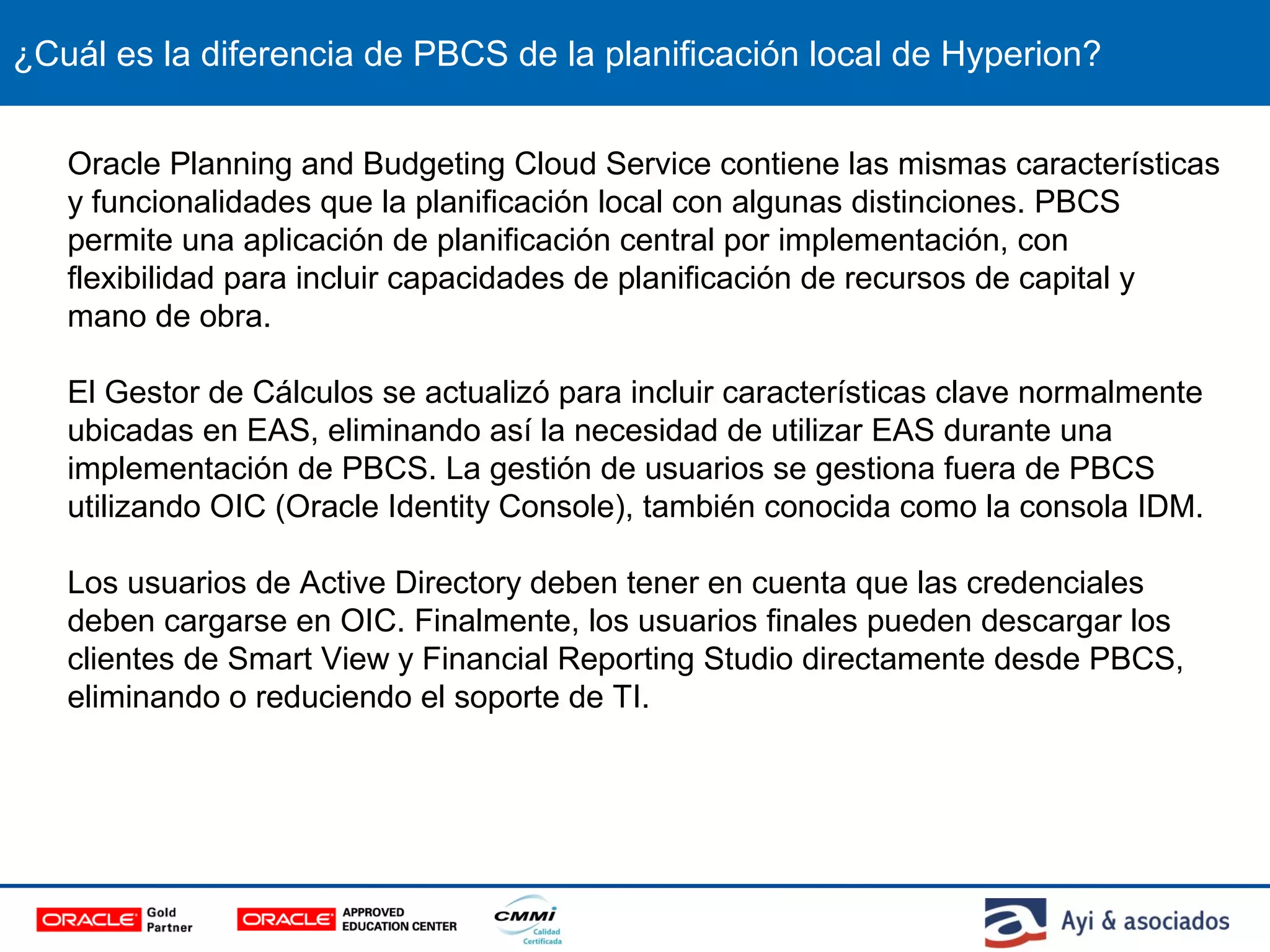 ¿Cuál es la diferencia de PBCS de la planificación local de Hyperion?
Oracle Planning and Budgeting Cloud Service contiene las mismas características
y funcionalidades que la planificación local con algunas distinciones. PBCS
permite una aplicación de planificación central por implementación, con
flexibilidad para incluir capacidades de planificación de recursos de capital y
mano de obra.
El Gestor de Cálculos se actualizó para incluir características clave normalmente
ubicadas en EAS, eliminando así la necesidad de utilizar EAS durante una
implementación de PBCS. La gestión de usuarios se gestiona fuera de PBCS
utilizando OIC (Oracle Identity Console), también conocida como la consola IDM.
Los usuarios de Active Directory deben tener en cuenta que las credenciales
deben cargarse en OIC. Finalmente, los usuarios finales pueden descargar los
clientes de Smart View y Financial Reporting Studio directamente desde PBCS,
eliminando o reduciendo el soporte de TI.
 