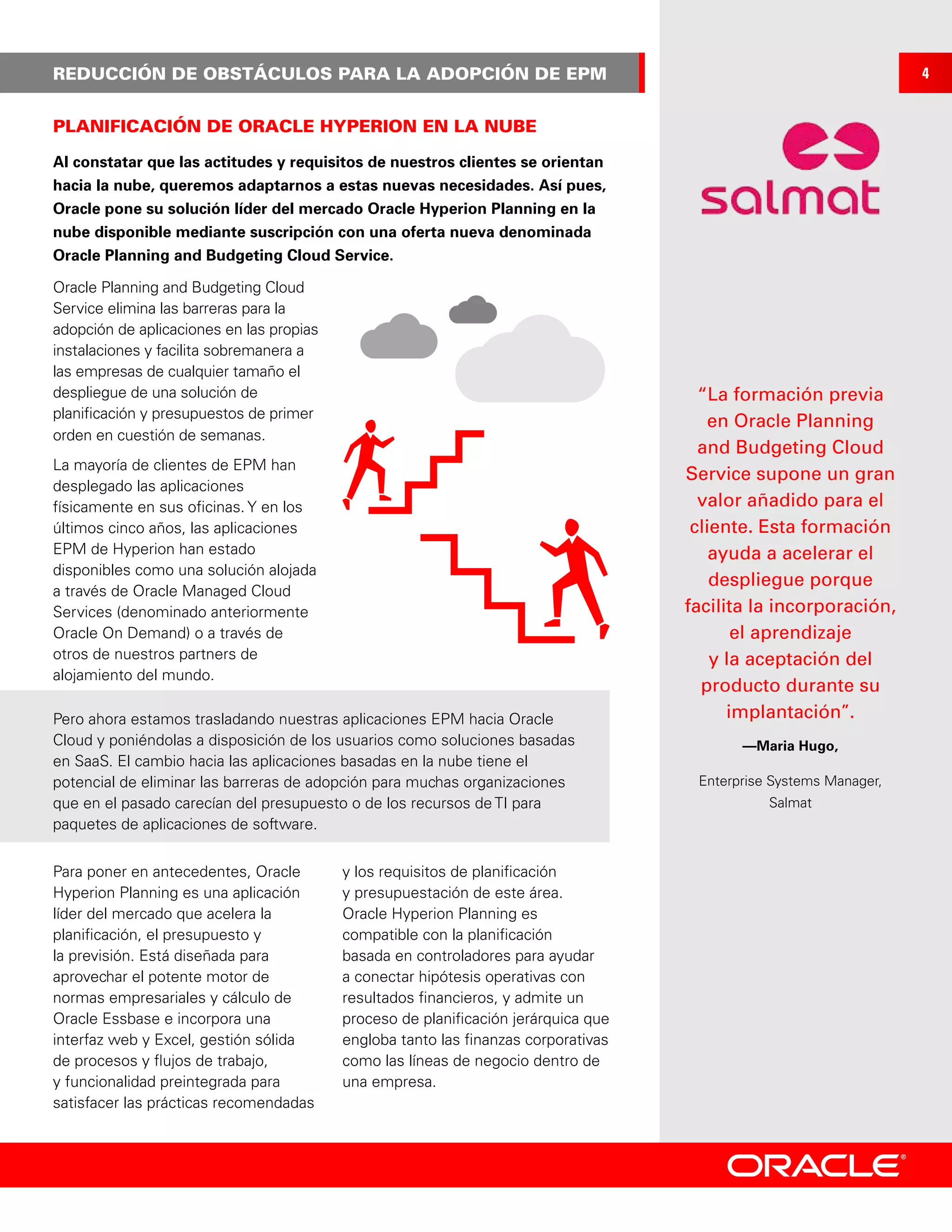 REDUCCIÓN DE OBSTÁCULOS PARA LA ADOPCIÓN DE EPM
Al constatar que las actitudes y requisitos de nuestros clientes se orientan
hacia la nube, queremos adaptarnos a estas nuevas necesidades. Así pues,
Oracle pone su solución líder del mercado Oracle Hyperion Planning en la
nube disponible mediante suscripción con una oferta nueva denominada
Oracle Planning and Budgeting Cloud Service.
Para poner en antecedentes, Oracle
Hyperion Planning es una aplicación
líder del mercado que acelera la
planificación, el presupuesto y
la previsión. Está diseñada para
aprovechar el potente motor de
normas empresariales y cálculo de
Oracle Essbase e incorpora una
interfaz web y Excel, gestión sólida
de procesos y flujos de trabajo,
y funcionalidad preintegrada para
satisfacer las prácticas recomendadas
y los requisitos de planificación
y presupuestación de este área.
Oracle Hyperion Planning es
compatible con la planificación
basada en controladores para ayudar
a conectar hipótesis operativas con
resultados financieros, y admite un
proceso de planificación jerárquica que
engloba tanto las finanzas corporativas
como las líneas de negocio dentro de
una empresa.
Oracle Planning and Budgeting Cloud
Service elimina las barreras para la
adopción de aplicaciones en las propias
instalaciones y facilita sobremanera a
las empresas de cualquier tamaño el
despliegue de una solución de
planificación y presupuestos de primer
orden en cuestión de semanas.
La mayoría de clientes de EPM han
desplegado las aplicaciones
físicamente en sus oficinas. Y en los
últimos cinco años, las aplicaciones
EPM de Hyperion han estado
disponibles como una solución alojada
a través de Oracle Managed Cloud
Services (denominado anteriormente
Oracle On Demand) o a través de
otros de nuestros partners de
alojamiento del mundo.
PLANIFICACIÓN DE ORACLE HYPERION EN LA NUBE
“La formación previa
en Oracle Planning
and Budgeting Cloud
Service supone un gran
valor añadido para el
cliente. Esta formación
ayuda a acelerar el
despliegue porque
facilita la incorporación,
el aprendizaje
y la aceptación del
producto durante su
implantación”.
—Maria Hugo,
Enterprise Systems Manager,
Salmat
Pero ahora estamos trasladando nuestras aplicaciones EPM hacia Oracle
Cloud y poniéndolas a disposición de los usuarios como soluciones basadas
en SaaS. El cambio hacia las aplicaciones basadas en la nube tiene el
potencial de eliminar las barreras de adopción para muchas organizaciones
que en el pasado carecían del presupuesto o de los recursos de TI para
paquetes de aplicaciones de software.
4
 