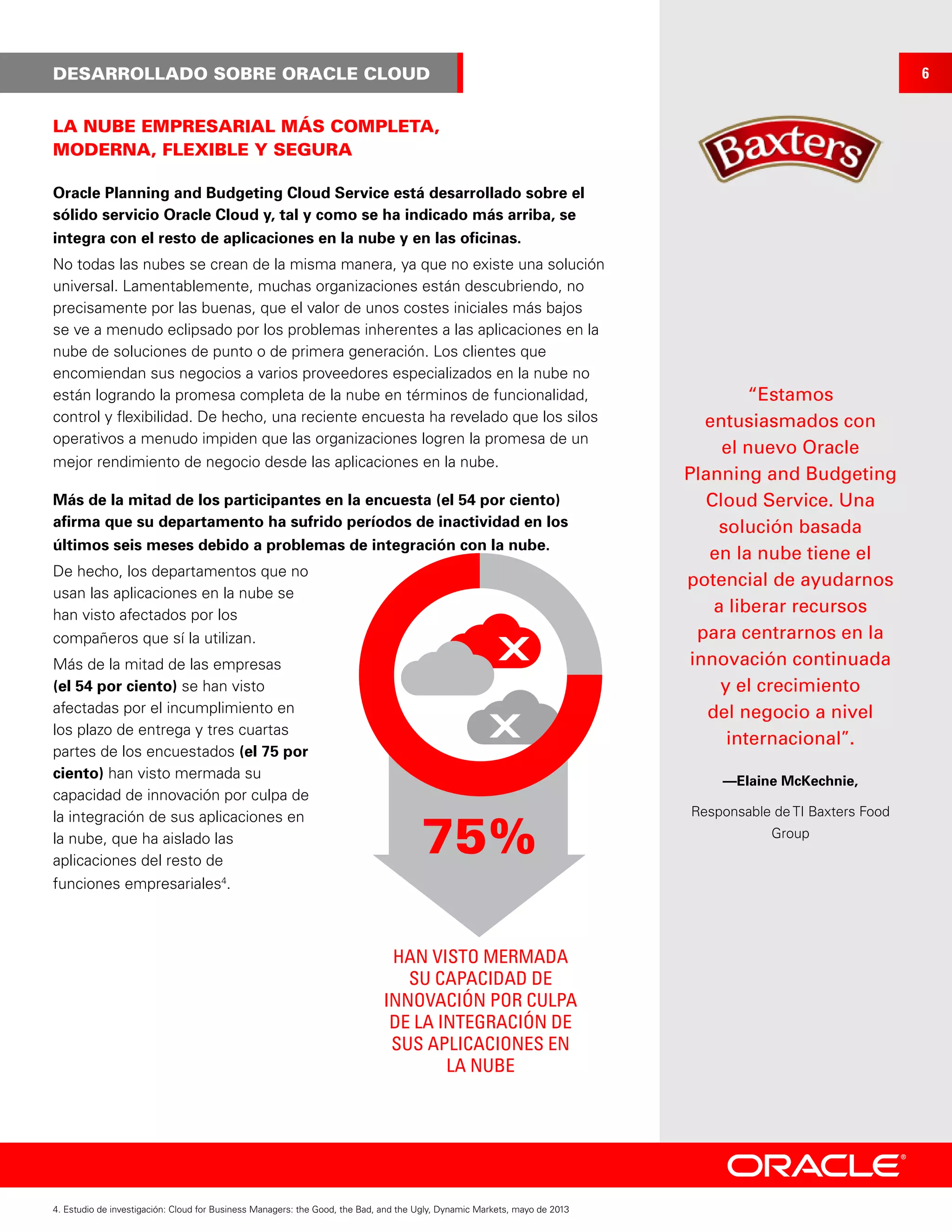 LA NUBE EMPRESARIAL MÁS COMPLETA,
MODERNA, FLEXIBLE Y SEGURA
DESARROLLADO SOBRE ORACLE CLOUD
Oracle Planning and Budgeting Cloud Service está desarrollado sobre el
sólido servicio Oracle Cloud y, tal y como se ha indicado más arriba, se
integra con el resto de aplicaciones en la nube y en las oficinas.
No todas las nubes se crean de la misma manera, ya que no existe una solución
universal. Lamentablemente, muchas organizaciones están descubriendo, no
precisamente por las buenas, que el valor de unos costes iniciales más bajos
se ve a menudo eclipsado por los problemas inherentes a las aplicaciones en la
nube de soluciones de punto o de primera generación. Los clientes que
encomiendan sus negocios a varios proveedores especializados en la nube no
están logrando la promesa completa de la nube en términos de funcionalidad,
control y flexibilidad. De hecho, una reciente encuesta ha revelado que los silos
operativos a menudo impiden que las organizaciones logren la promesa de un
mejor rendimiento de negocio desde las aplicaciones en la nube.
Más de la mitad de los participantes en la encuesta (el 54 por ciento)
afirma que su departamento ha sufrido períodos de inactividad en los
últimos seis meses debido a problemas de integración con la nube.
De hecho, los departamentos que no
usan las aplicaciones en la nube se
han visto afectados por los
compañeros que sí la utilizan.
Más de la mitad de las empresas
(el 54 por ciento) se han visto
afectadas por el incumplimiento en
los plazo de entrega y tres cuartas
partes de los encuestados (el 75 por
ciento) han visto mermada su
capacidad de innovación por culpa de
la integración de sus aplicaciones en
la nube, que ha aislado las
aplicaciones del resto de
funciones empresariales4
.
4. Estudio de investigación: Cloud for Business Managers: the Good, the Bad, and the Ugly, Dynamic Markets, mayo de 2013
6
75%
HAN VISTO MERMADA
SU CAPACIDAD DE
INNOVACIÓN POR CULPA
DE LA INTEGRACIÓN DE
SUS APLICACIONES EN
LA NUBE
“Estamos
entusiasmados con
el nuevo Oracle
Planning and Budgeting
Cloud Service. Una
solución basada
en la nube tiene el
potencial de ayudarnos
a liberar recursos
para centrarnos en la
innovación continuada
y el crecimiento
del negocio a nivel
internacional”.
—Elaine McKechnie,
Responsable de TI Baxters Food
Group
 