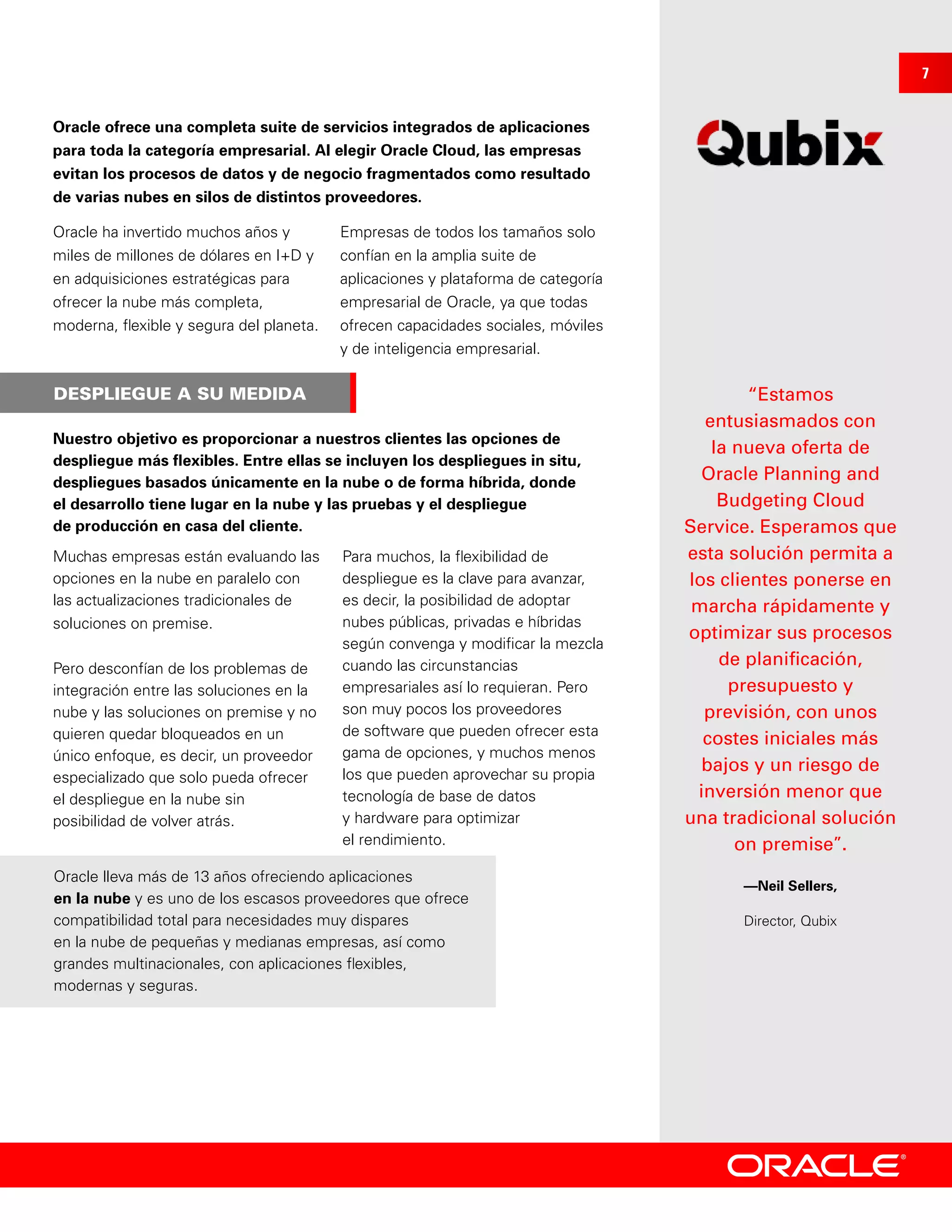 DESPLIEGUE A SU MEDIDA “Estamos
entusiasmados con
la nueva oferta de
Oracle Planning and
Budgeting Cloud
Service. Esperamos que
esta solución permita a
los clientes ponerse en
marcha rápidamente y
optimizar sus procesos
de planificación,
presupuesto y
previsión, con unos
costes iniciales más
bajos y un riesgo de
inversión menor que
una tradicional solución
on premise”.
—Neil Sellers,
Director, Qubix
Oracle ofrece una completa suite de servicios integrados de aplicaciones
para toda la categoría empresarial. Al elegir Oracle Cloud, las empresas
evitan los procesos de datos y de negocio fragmentados como resultado
de varias nubes en silos de distintos proveedores.
Oracle ha invertido muchos años y
miles de millones de dólares en I+D y
en adquisiciones estratégicas para
ofrecer la nube más completa,
moderna, flexible y segura del planeta.
Empresas de todos los tamaños solo
confían en la amplia suite de
aplicaciones y plataforma de categoría
empresarial de Oracle, ya que todas
ofrecen capacidades sociales, móviles
y de inteligencia empresarial.
Nuestro objetivo es proporcionar a nuestros clientes las opciones de
despliegue más flexibles. Entre ellas se incluyen los despliegues in situ,
despliegues basados únicamente en la nube o de forma híbrida, donde
el desarrollo tiene lugar en la nube y las pruebas y el despliegue
de producción en casa del cliente.
Muchas empresas están evaluando las
opciones en la nube en paralelo con
las actualizaciones tradicionales de
soluciones on premise.
Pero desconfían de los problemas de
integración entre las soluciones en la
nube y las soluciones on premise y no
quieren quedar bloqueados en un
único enfoque, es decir, un proveedor
especializado que solo pueda ofrecer
el despliegue en la nube sin
posibilidad de volver atrás.
Para muchos, la flexibilidad de
despliegue es la clave para avanzar,
es decir, la posibilidad de adoptar
nubes públicas, privadas e híbridas
según convenga y modificar la mezcla
cuando las circunstancias
empresariales así lo requieran. Pero
son muy pocos los proveedores
de software que pueden ofrecer esta
gama de opciones, y muchos menos
los que pueden aprovechar su propia
tecnología de base de datos
y hardware para optimizar
el rendimiento.
Oracle lleva más de 13 años ofreciendo aplicaciones
en la nube y es uno de los escasos proveedores que ofrece
compatibilidad total para necesidades muy dispares
en la nube de pequeñas y medianas empresas, así como
grandes multinacionales, con aplicaciones flexibles,
modernas y seguras.
7
 