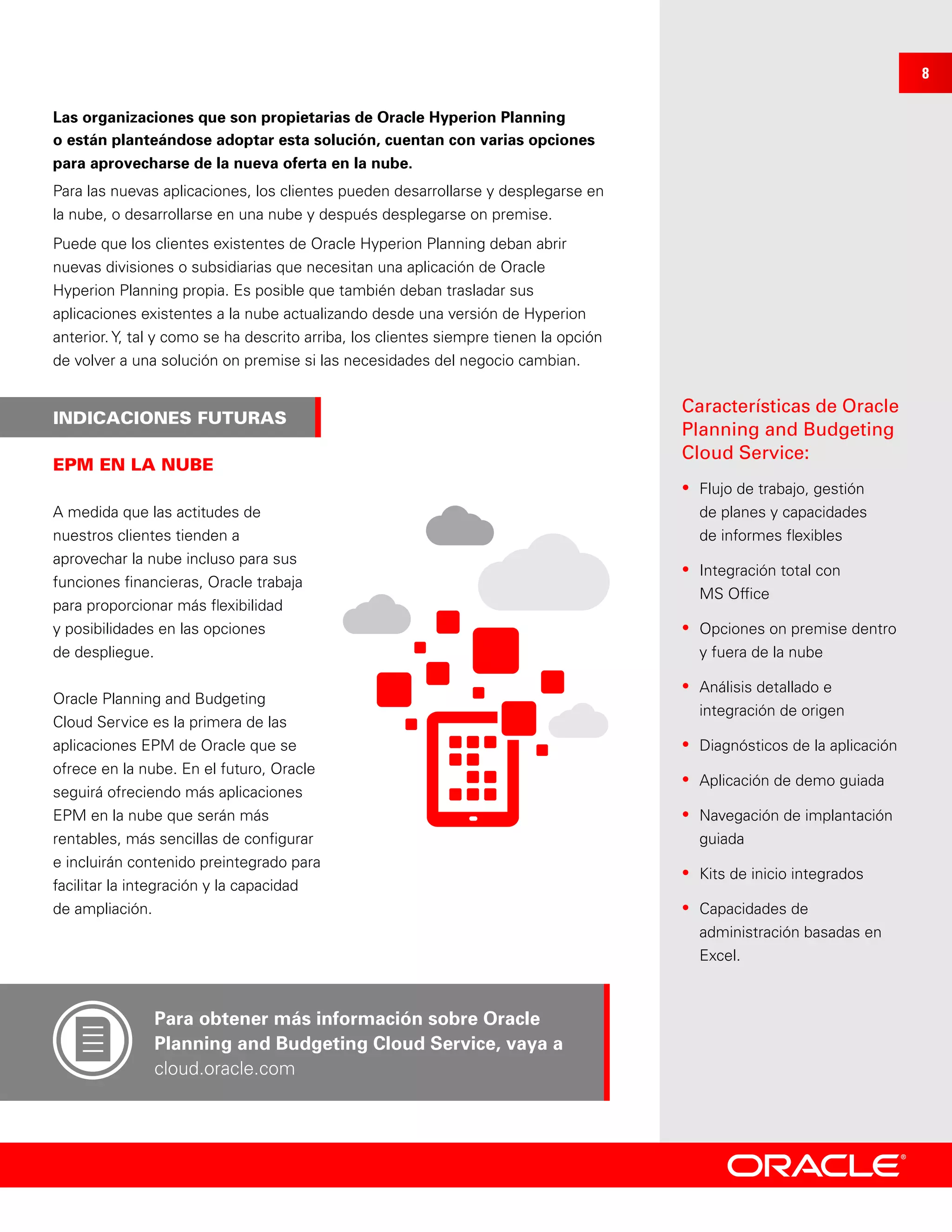INDICACIONES FUTURAS
Características de Oracle
Planning and Budgeting
Cloud Service:
•	 Flujo de trabajo, gestión
de planes y capacidades
de informes flexibles
•	 Integración total con
MS Office
•	 Opciones on premise dentro
y fuera de la nube
•	 Análisis detallado e
integración de origen
•	 Diagnósticos de la aplicación
•	 Aplicación de demo guiada
•	 Navegación de implantación
guiada
•	 Kits de inicio integrados
•	 Capacidades de
administración basadas en
Excel.
EPM EN LA NUBE
Las organizaciones que son propietarias de Oracle Hyperion Planning
o están planteándose adoptar esta solución, cuentan con varias opciones
para aprovecharse de la nueva oferta en la nube.
Para las nuevas aplicaciones, los clientes pueden desarrollarse y desplegarse en
la nube, o desarrollarse en una nube y después desplegarse on premise.
Puede que los clientes existentes de Oracle Hyperion Planning deban abrir
nuevas divisiones o subsidiarias que necesitan una aplicación de Oracle
Hyperion Planning propia. Es posible que también deban trasladar sus
aplicaciones existentes a la nube actualizando desde una versión de Hyperion
anterior. Y, tal y como se ha descrito arriba, los clientes siempre tienen la opción
de volver a una solución on premise si las necesidades del negocio cambian.
A medida que las actitudes de
nuestros clientes tienden a
aprovechar la nube incluso para sus
funciones financieras, Oracle trabaja
para proporcionar más flexibilidad
y posibilidades en las opciones
de despliegue.
Oracle Planning and Budgeting
Cloud Service es la primera de las
aplicaciones EPM de Oracle que se
ofrece en la nube. En el futuro, Oracle
seguirá ofreciendo más aplicaciones
EPM en la nube que serán más
rentables, más sencillas de configurar
e incluirán contenido preintegrado para
facilitar la integración y la capacidad
de ampliación.
Para obtener más información sobre Oracle
Planning and Budgeting Cloud Service, vaya a
cloud.oracle.com
8
 