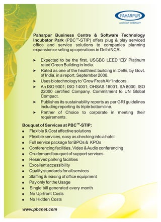 www.pbcnet.com
PAHARPUR
A GROUP COMPANY
Paharpur Business Centre & Software Technology
TM
Incubator Park (PBC -STIP) offers plug & play serviced
office and service solutions to companies planning
expansion or seting up operations in Delhi NCR.
> Expected to be the first, USGBC LEED 'EB' Platinum
rated Green Building in India.
> Rated as one of the healthiest building in Delhi, by Govt.
of India, in a report, September 2008.
> Uses biotechnology to 'Grow FreshAir' Indoors.
> An ISO 9001; ISO 14001; OHSAS 18001; SA 8000, ISO
22000 certified Company. Commitment to UN Global
Compact.
> Publishes its sustainability reports as per GRI guidelines
including reporting its triple bottom line.
> Partner of Choice to corporate in meeting their
requirements.
TM
Bouquet of Services at PBC -STIP:
! Flexible & Cost effective solutions
! Flexible services, easy as checking into a hotel
! Full service package for BPOs & KPOs
! Conferencing facilities, Video &Audio conferencing
! On-demand bouquet of support services
! Reserved parking facilities
! Excellent accessibility
! Quality standards for all services
! Staffing & leasing of office equipment
! Pay only for the Usage
! Single bill generated every month
! No Up-front Costs
! No Hidden Costs
 