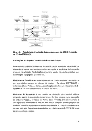 9
Figura 1.4 - Arquitetura simplicada dos componentes de SGBD. (extraída
de [ELMASRI 2006])
Abstrações no Projeto Conceitual de Banco de Dados
Para auxiliar o projetista na tarefa de modelar os dados, existem os mecanismos de
abstração de dados que permitem melhor representar a semântica da informação
envolvida na aplicação. As abstrações comumente usadas no projeto conceitual são:
classificação, agregação e generalização.
Abstração de Classificação: é usada para agrupar objetos similares, caracterizados
por propriedades comuns, em classes de objetos. Ex: classe EMPREGADO -
instancias : (João, Pedro, ..., Maria). A classificação estabelece um relacionamento É-
INSTANCIA-DE entre cada elemento da classe e a classe.
Abstração de Agregação: é um conceito de abstração para construir objetos
compostos a partir de seus objetos componentes. Ex: Uma entidade é uma agregação
de atributos: PESSOA, composta por Nome, Sexo, Profissão. Um relacionamento é
uma agregação de entidades e atributos. Um atributo composto é uma agregação de
atributos. Podem-se agregar entidades relacionadas entre si, compondo uma entidade
de nível mais alto. Essa abstração estabelece um relacionamento É-PARTE-DE entre
os componentes e a classe.
 