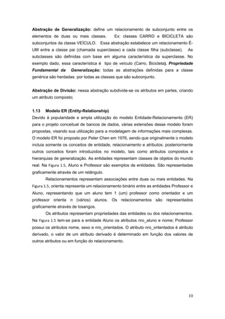 10
Abstração de Generalização: define um relacionamento de subconjunto entre os
elementos de duas ou mais classes. Ex: classes CARRO e BICICLETA são
subconjuntos da classe VEÍCULO. Essa abstração estabelece um relacionamento É-
UM entre a classe pai (chamada superclasse) e cada classe filha (subclasse). As
subclasses são definidas com base em alguma característica da superclasse. No
exemplo dado, essa característica é tipo de veículo (Carro, Bicicleta). Propriedade
Fundamental da Generalização: todas as abstrações definidas para a classe
genérica são herdadas por todas as classes que são subconjunto.
Abstração de Divisão: nessa abstração subdivide-se os atributos em partes, criando
um atributo composto;
1.13 Modelo ER (Entity-Relationship)
Devido à popularidade e ampla utilização do modelo Entidade-Relacionamento (ER)
para o projeto conceitual de bancos de dados, várias extensões desse modelo foram
propostas, visando sua utilização para a modelagem de informações mais complexas.
O modelo ER foi proposto por Peter Chen em 1976, sendo que originalmente o modelo
incluia somente os conceitos de entidade, relacionamento e atributos; posteriormente
outros conceitos foram introduzidos no modelo, tais como atributos compostos e
hierarquias de generalização. As entidades representam classes de objetos do mundo
real. Na Figura 1.5, Aluno e Professor são exemplos de entidades. São representadas
graficamente através de um retângulo.
Relacionamentos representam associações entre duas ou mais entidades. Na
Figura 1.5, orienta representa um relacionamento binário entre as entidades Professor e
Aluno, representando que um aluno tem 1 (um) professor como orientador e um
professor orienta n (vários) alunos. Os relacionamentos são representados
graficamente através de losangos.
Os atributos representam propriedades das entidades ou dos relacionamentos.
Na Figura 1.5 tem-se para a entidade Aluno os atributos nro_aluno e nome; Professor
possui os atributos nome, sexo e nro_orientados. O atributo nro_oritentados é atributo
derivado, o valor de um atributo derivado é determinado em função dos valores de
outros atributos ou em função do relacionamento.
 