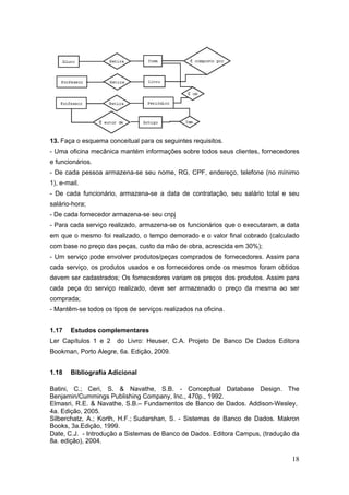 18
13. Faça o esquema conceitual para os seguintes requisitos.
- Uma oficina mecânica mantém informações sobre todos seus clientes, fornecedores
e funcionários.
- De cada pessoa armazena-se seu nome, RG, CPF, endereço, telefone (no mínimo
1), e-mail.
- De cada funcionário, armazena-se a data de contratação, seu salário total e seu
salário-hora;
- De cada fornecedor armazena-se seu cnpj
- Para cada serviço realizado, armazena-se os funcionários que o executaram, a data
em que o mesmo foi realizado, o tempo demorado e o valor final cobrado (calculado
com base no preço das peças, custo da mão de obra, acrescida em 30%);
- Um serviço pode envolver produtos/peças comprados de fornecedores. Assim para
cada serviço, os produtos usados e os fornecedores onde os mesmos foram obtidos
devem ser cadastrados; Os fornecedores variam os preços dos produtos. Assim para
cada peça do serviço realizado, deve ser armazenado o preço da mesma ao ser
comprada;
- Mantêm-se todos os tipos de serviços realizados na oficina.
1.17 Estudos complementares
Ler Capítulos 1 e 2 do Livro: Heuser, C.A. Projeto De Banco De Dados Editora
Bookman, Porto Alegre, 6a. Edição, 2009.
1.18 Bibliografia Adicional
Batini, C.; Ceri, S. & Navathe, S.B. - Conceptual Database Design. The
Benjamin/Cummings Publishing Company, Inc., 470p., 1992.
Elmasri, R.E. & Navathe, S.B.– Fundamentos de Banco de Dados. Addison-Wesley,
4a. Edição, 2005.
Silberchatz, A.; Korth, H.F.; Sudarshan, S. - Sistemas de Banco de Dados. Makron
Books, 3a.Edição, 1999.
Date, C.J. - Introdução a Sistemas de Banco de Dados. Editora Campus, (tradução da
8a. edição), 2004.
 