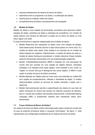 2
 natureza autodescritiva do sistema de banco de dados;
 isolamento entre os programas e os dados, e a abstração dos dados;
 suporte para as múltiplas visões dos dados;
 compartilhamento de dados e processamento de transações
1.6 Modelo de Dados
Modelo de dados é uma coleção de ferramentas conceituais para descrever dados,
relações de dados, semântica de dados e restrições de consistência. Um modelo de
dados oferece uma maneira de descrever o projeto de um banco de dados no nível
físico, lógico e de visão.
É usual encontrarmos a seguinte categorização dos modelos de dados:
 Modelo Relacional que representa os dados como uma coleção de tabelas.
Cada tabela possui diversas colunas e cada coluna possui um nome único. É o
modelo de dados mais usado. Esse modelo é um exemplo de um modelo de
dados baseado em registros. Historicamente, o modelo de dados em rede e o
modelo de dados hierárquico precederam o modelo relacional. Esses modelos
estavam intimamente relacionados com sua implementação subjacente.
 Modelo Entidade/Relacionamento (MER) é baseado em uma percepção do
mundo real que consiste em uma coleção de objetos básicos, chamados
entidades e as relações entre esses objetos. Uma entidade é uma "coisa" ou
"objeto" no mundo real que é distinguivel dos outros objetos. O MER é muito
usado no projeto de banco de dados conceitual.
 Modelo Baseado em Objeto pode ser visto como uma extensão ao modelo ER
com noções de encapsulamento, métodos e identidade de objeto. O modelo
relacional-objeto combina os recursos do modelo orientado a objeto com o
relacional.
 Modelo Semi-estruturado permite a especificação dos dados em que itens de
dados individuais do mesmo tipo possam ter distintos conjuntos de atributos.
Isso é o oposto dos modelos mencionados anteriormente. A Extensible Markup
Language (XML) é amplamente utilizada para representar dados semi-
estruturados.
1.7 O que é Sistema de Banco de Dados?
Um sistema de banco de dados contém informação sobre algum extrato do mundo real
do qual se pretende armazenar dados e recuperar informações. Na figura 1.1 está
representada uma configuração simplificada de um sistema de banco de dados.
 