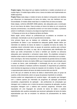 5
Projeto Lógico. Esta etapa tem por objetivo transformar o modelo conceitual em um
modelo lógico. O modelo lógico define como o banco de dados será implementado em
SGBD específico.
Projeto Físico nesta etapa o modelo do banco de dados é enriquecido com detalhes
que influenciam no desempenho do banco de dados, mas não interferem em sua
funcionalidade. O modelo obtido nesta fase é o modelo físico do banco de dados.
Estas etapas, conforme [HEUSER 2008] salienta, são adequadas para a construção
de um novo banco de dados. Caso já exista um banco de dados ou um conjunto de
arquivos convencionais, e se pretenda construir um novo banco de dados, o processo
anterior é modificado e incorpora uma etapa de engenharia reversa.
1.6 Pessoas em torno de um Sistema de Banco de Dados
Nesta seção vamos enfocar os profissionais que no cotidiano se envolvem na
construção, manutenção e uso de um grande banco de dados.
Uma primeira figura que se destaca em ambientes que lidam com grandes
quantidades de dados e que necessitam de adequada gestão desses dados por
intermédio de sistemas de banco de dados é o projetista de banco de dados. Os
projetistas devem entrevistar todos os grupos de possíveis usuários para conhecer
suas necessidades de dados, ou seja, são os responsáveis pela identificação dos
dados que serão armazenados no banco e também por escolher as estruturas
adequadas para representar e armazenar esses dados. Os projetistas começam a
trabalhar antes mesmo do sistema ter sido implementado e alimentado com os dados.
Uma outra figura, não menos importante, em se tratando de grandes bancos de dados
é o administrador de banco de dados (DBA) que é responsável pela autorização para
o acesso ao banco, pela coordenação e monitoração de seu uso e por adquirir
recursos de software e hardware conforme necessário. É responsável por problemas
como brechas de segurança ou tempo de resposta ruim do sistema. Ou seja, o DBA é
o responsável pelo sistema de banco de dados durante toda sua vida útil.
Já foi dito que um sistema de banco de dados é desenvolvido para um grupo de
usuários, então obviamente, este é um grupo de pessoas importante no contexto.
Usuários podem ser categorizados em usuários leigos - são aqueles que interagem
com o sistema apenas por intermédio de programas de aplicação previamente
concebidos; programadores de aplicação - são profissionais de computação que
interagem com o sistema com o intuito de escrever programas de aplicação; usuários
avançados interagem com o sistema sem escrever programas, formulam suas
requisições em uma linguagem de consulta de banco de dados e usuários
especializados são usuários avançados que escrevem aplicações de banco de dados
especializadas que não se encaixam na estrutura de processamento de dados
tradicional.
 